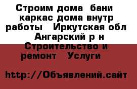 Строим дома, бани, каркас-дома внутр-работы - Иркутская обл., Ангарский р-н Строительство и ремонт » Услуги   